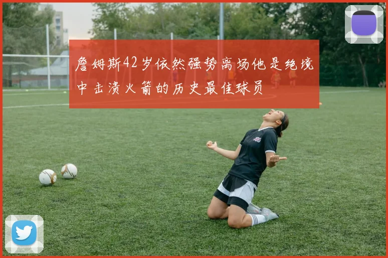 詹姆斯42岁依然强势离场他是绝境中击溃火箭的历史最佳球员