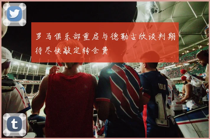 罗马俱乐部重启与德勒古欣谈判期待尽快敲定转会费