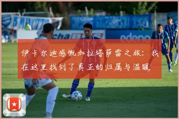 伊卡尔迪感慨加拉塔萨雷之旅：我在这里找到了真正的归属与温暖