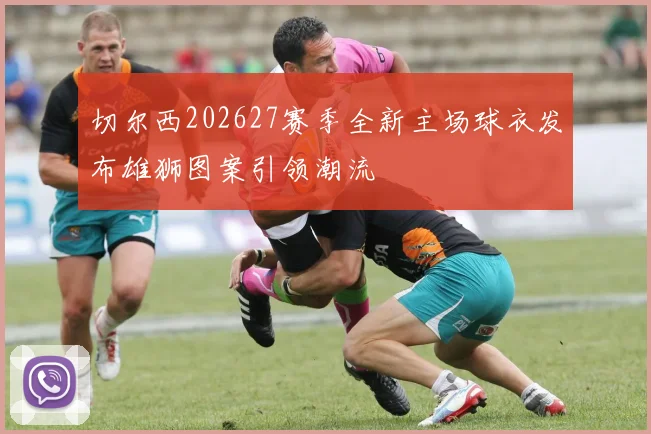 切尔西202627赛季全新主场球衣发布雄狮图案引领潮流