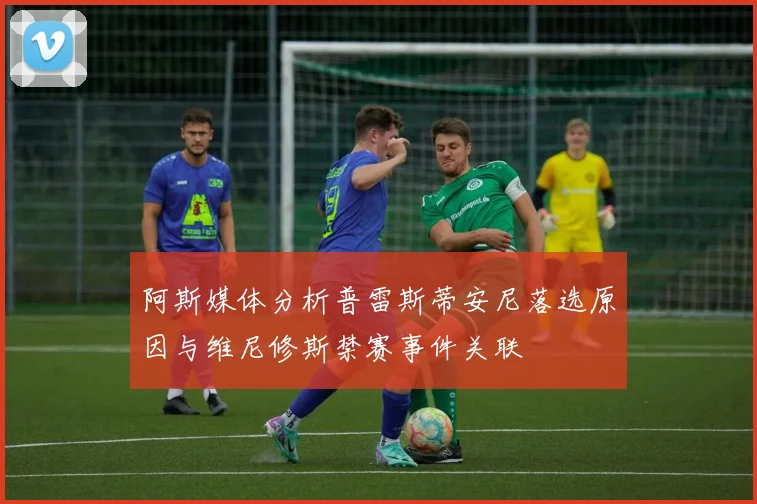 阿斯媒体分析普雷斯蒂安尼落选原因与维尼修斯禁赛事件关联