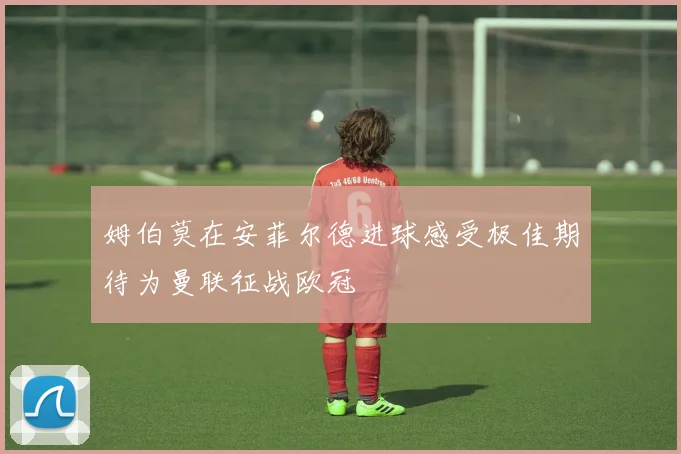 姆伯莫在安菲尔德进球感受极佳期待为曼联征战欧冠