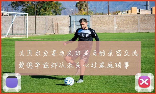 戈贝尔分享与文班亚马的亲密交流爱德华兹却从未关心过家庭琐事