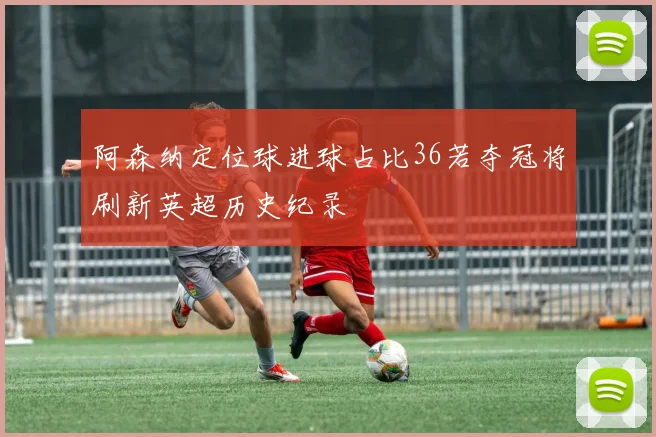 阿森纳定位球进球占比36若夺冠将刷新英超历史纪录