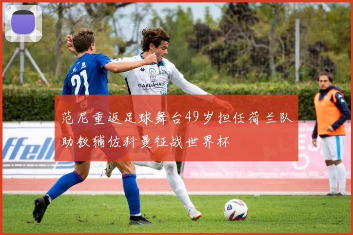 范尼重返足球舞台49岁担任荷兰队助教辅佐科曼征战世界杯