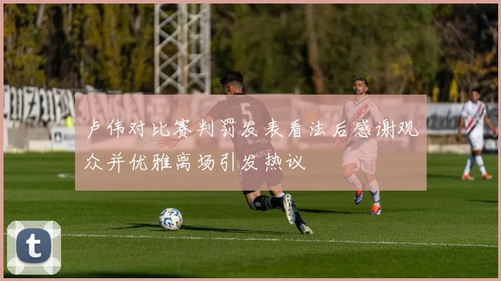 卢伟对比赛判罚发表看法后感谢观众并优雅离场引发热议