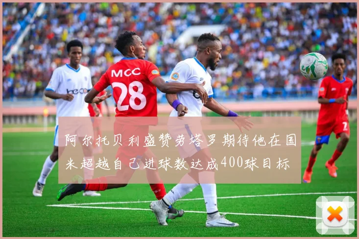 阿尔托贝利盛赞劳塔罗期待他在国米超越自己进球数达成400球目标