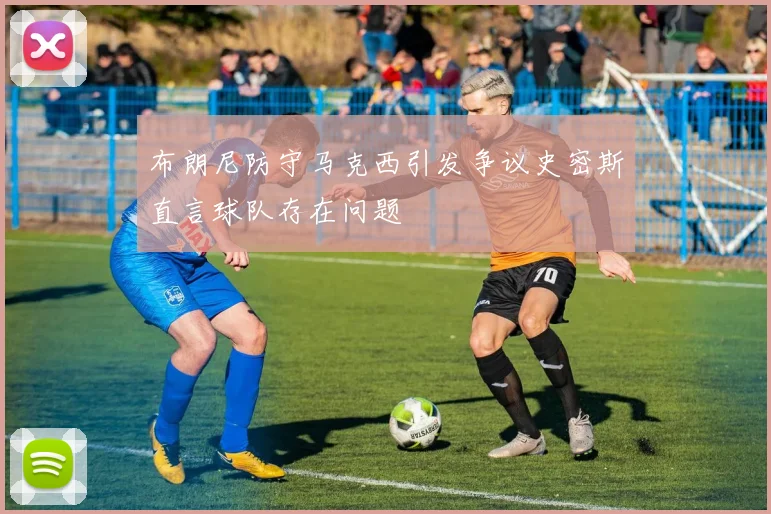 布朗尼防守马克西引发争议史密斯直言球队存在问题