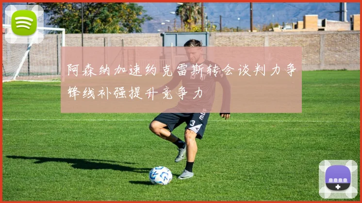 阿森纳加速约克雷斯转会谈判力争锋线补强提升竞争力