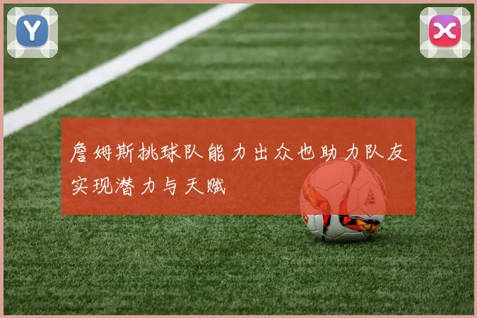 詹姆斯挑球队能力出众也助力队友实现潜力与天赋