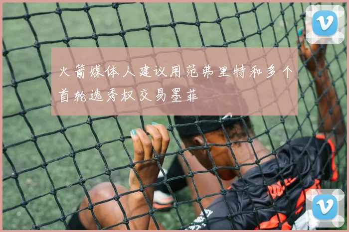 火箭媒体人建议用范弗里特和多个首轮选秀权交易墨菲