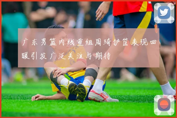 广东男篮内线重组周琦护筐表现回暖引发广泛关注与期待