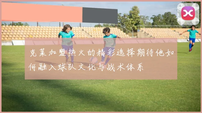 克莱加盟热火的精彩选择期待他如何融入球队文化与战术体系
